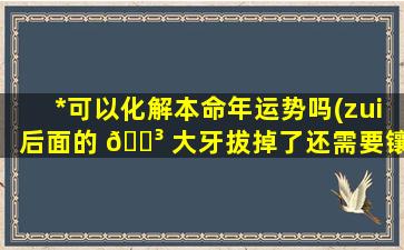 *
可以化解本命年运势吗(zui
后面的 🌳 大牙拔掉了还需要镶牙吗)